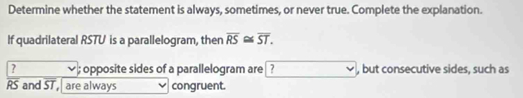 Determine whether the statement is always, sometimes, or never true. Complete the explanation. 
If quadrilateral RSTU is a parallelogram, then overline RS≌ overline ST. 
? opposite sides of a parallelogram are ? , but consecutive sides, such as
RS and ST are always congruent.