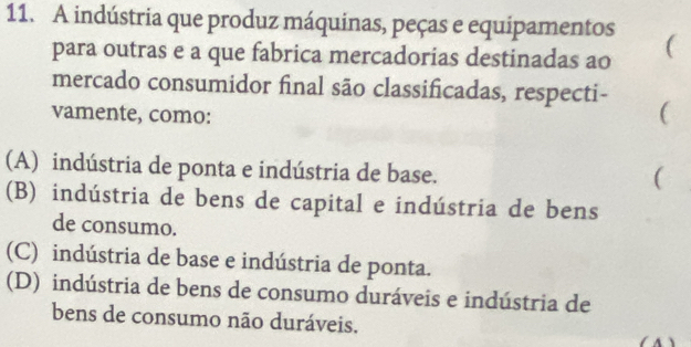 A indústria que produz máquinas, peças e equipamentos (
para outras e a que fabrica mercadorias destinadas ao
mercado consumidor final são classificadas, respecti-
vamente, como:
(
(A) indústria de ponta e indústria de base.
(
(B) indústria de bens de capital e indústria de bens
de consumo.
(C) indústria de base e indústria de ponta.
(D) indústria de bens de consumo duráveis e indústria de
bens de consumo não duráveis.