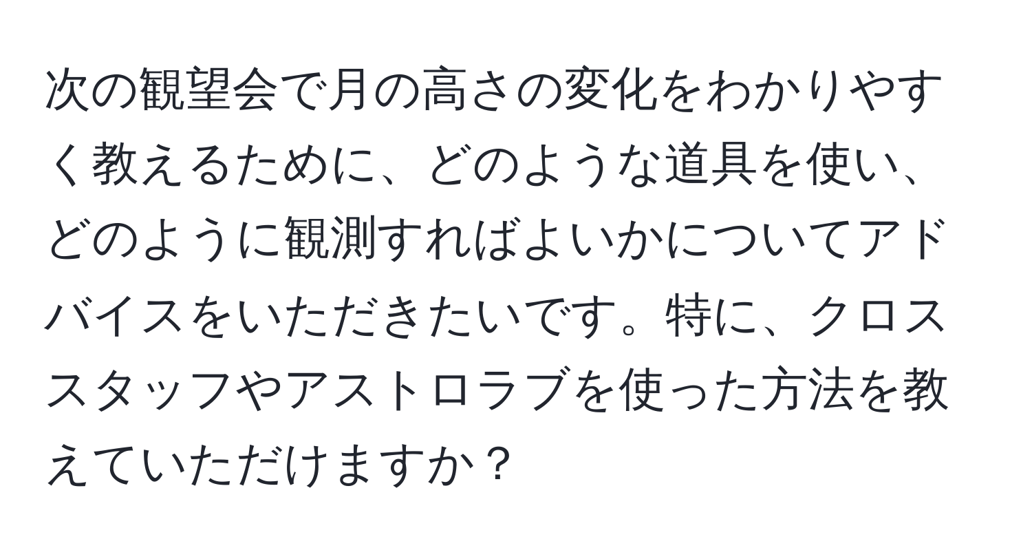 次の観望会で月の高さの変化をわかりやすく教えるために、どのような道具を使い、どのように観測すればよいかについてアドバイスをいただきたいです。特に、クロススタッフやアストロラブを使った方法を教えていただけますか？