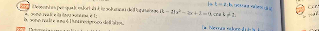 [a,k=0;b nessun valore di k
Cons
* Determina per quali valori di k le soluzioni dell'equazione (k-2)x^2-2x+3=0, , con k=2 :
a. sono reali e la loro somma è 1; a. reali
b, sono reali e una è l'antireciproco dell'altra.
[a. Nessun valore di k h