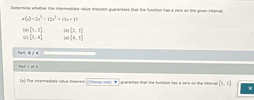 Determine whether the intermediate value theorem guarantees that the function has a zero on the given interval.
n(x)=2x^3-12x^2+13x+17
(a) [1,2] (b) [2,3]
(c) [3,4] (d) [4,5]
Part: 0 / 4
Part 1 of 4
(a) The intermediate value theorem (Choose one) guarantee that the function has a zero on the interval [1,2]. 
×