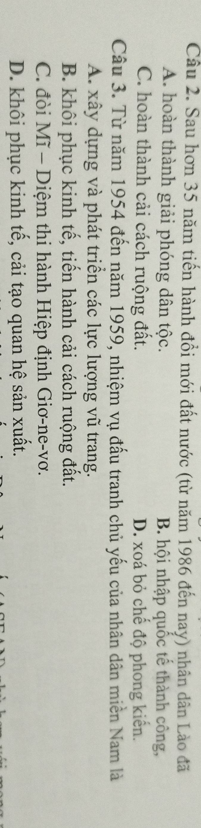 Sau hơn 35 năm tiến hành đổi mới đất nước (từ năm 1986 đến nay) nhân dân Lào đã
A. hoàn thành giải phóng dân tộc. B. hội nhập quốc tế thành công,
C. hoàn thành cải cách ruộng đất. D. xoá bỏ chế độ phong kiến.
Câu 3. Từ năm 1954 đến năm 1959, nhiệm vụ đấu tranh chủ yếu của nhân dân miền Nam là
A. xây dựng và phát triển các lực lượng vũ trang.
B. khôi phục kinh tế, tiến hành cải cách ruộng đất.
C. đòi Mĩ - Diệm thi hành Hiệp định Giơ-ne-vơ.
D. khôi phục kinh tế, cải tạo quan hệ sản xuất.