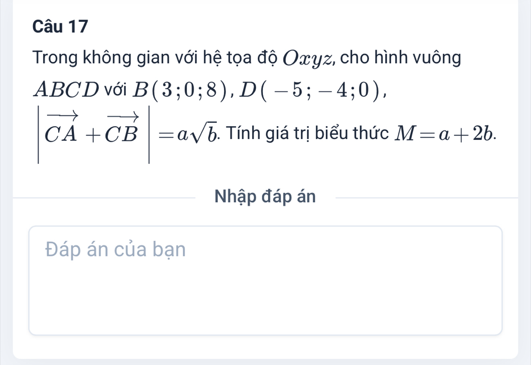 Trong không gian với hệ tọa độ Oxγz, cho hình vuông
ABCD với B(3;0;8), D(-5;-4;0),
|vector CA+vector CB|=asqrt(b). . Tính giá trị biểu thức M=a+2b. 
Nhập đáp án 
Đáp án của bạn