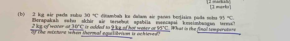 [2 markah] 
[2 marks] 
(b) 2 kg air pada suhu 30°C ditambah ke dalam air panas berjisim pada suhu 95°C. 
Berapakah suhu akhir air tersebut apabila mencapai keseimbangan terma?
2 kg of water at 30°C is added to 9 kg of hot water at 95°C. What is the final temperature 
of the mixture when thermal equilibrium is achieved?