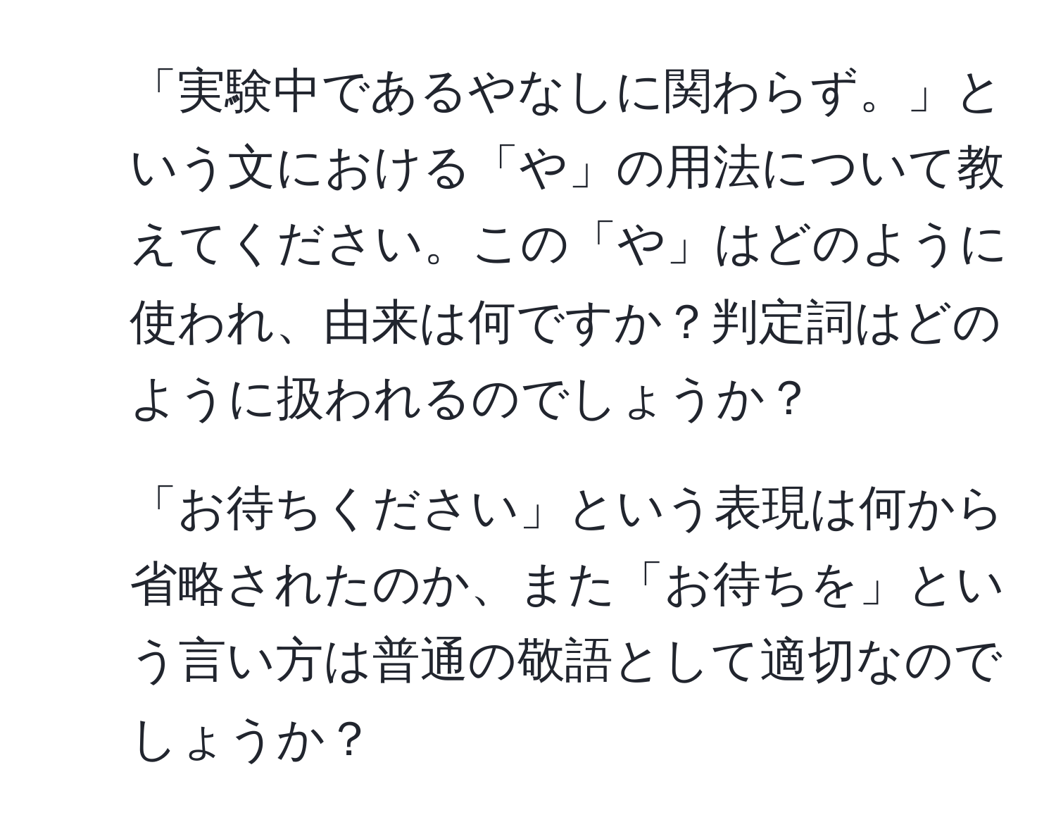 「実験中であるやなしに関わらず。」という文における「や」の用法について教えてください。この「や」はどのように使われ、由来は何ですか？判定詞はどのように扱われるのでしょうか？

2. 「お待ちください」という表現は何から省略されたのか、また「お待ちを」という言い方は普通の敬語として適切なのでしょうか？