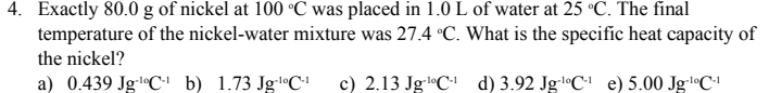 Exactly 80.0 g of nickel at 100°C was placed in 1.0 L of water at 25°C. The final
temperature of the nickel-water mixture was 27.4°C. What is the specific heat capacity of
the nickel?
a) 0.439Jg^(-10)C^(-1) b) 1.73Jg^(-10)C^(-1) c) 2.13Jg^(-10)C^(-1) d) 3.92Jg^(-10)C^(-1) e) 5.00Jg^(-10)C^(-1)