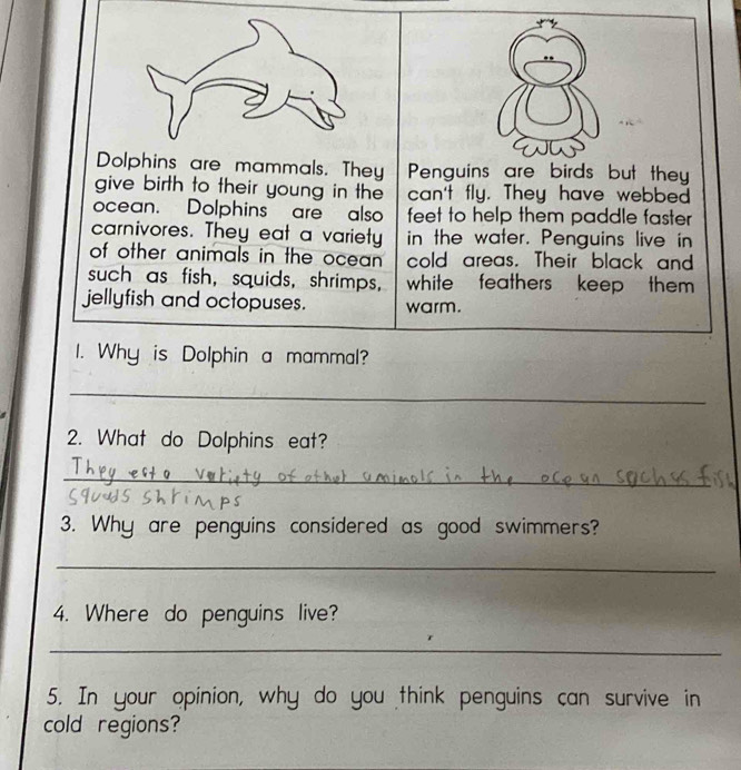 Dolphins are mammals. They Penguins are birds but they 
give birth to their young in the can't fly. They have webbed 
ocean. Dolphins are also feet to help them paddle faster 
carnivores. They eat a variety in the water. Penguins live in 
of other animals in the ocean . cold areas. Their black and 
such as fish, squids, shrimps, white feathers , keep them . 
jellyfish and octopuses. warm. 
I. Why is Dolphin a mammal? 
_ 
2. What do Dolphins eat? 
_ 
3. Why are penguins considered as good swimmers? 
_ 
4. Where do penguins live? 
_ 
5. In your opinion, why do you think penguins can survive in 
cold regions?