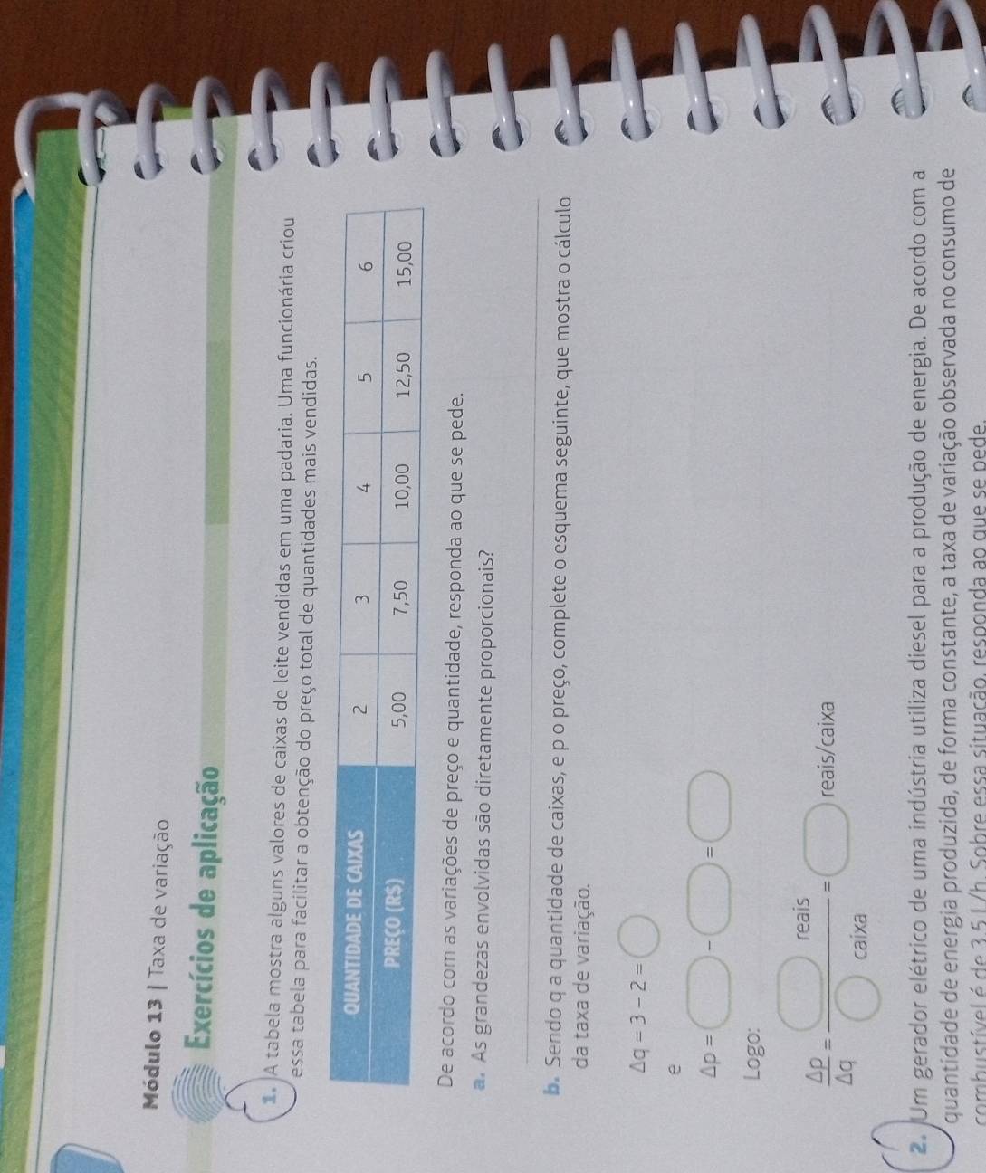 Módulo 13 | Taxa de variação 
Exercícios de aplicação 
A tabela mostra alguns valores de caixas de leite vendidas em uma padaria. Uma funcionária criou 
essa tabela para facilitar a obtenção do preço total de quantidades mais vendidas. 
De acordo com as variações de preço e quantidade, responda ao que se pede. 
a. As grandezas envolvidas são diretamente proporcionais? 
_ 
b. Sendo q a quantidade de caixas, e p o preço, complete o esquema seguinte, que mostra o cálculo 
da taxa de variação.
△ q=3-2=□
e
△ p=□ -□ =□
Logo:
 △ p/△ q = □ reais/□ caixa =□ reais/caixa
2. Um gerador elétrico de uma indústria utiliza diesel para a produção de energia. De acordo com a 
quantidade de energia produzida, de forma constante, a taxa de variação observada no consumo de 
combustível é de 3.5 1 /h. Sobre essa situação. responda ao que se pede.