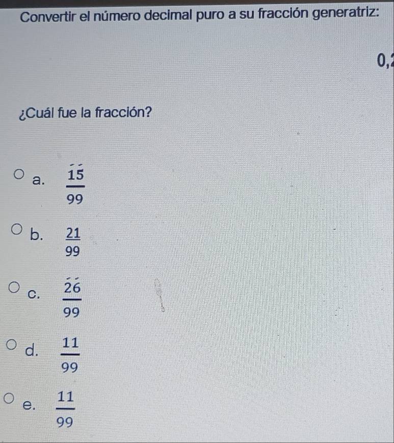 Convertir el número decimal puro a su fracción generatriz:
0,2
¿Cuál fue la fracción?
a.  15/99 
b.  21/99 
C.  26/99 
d.  11/99 
e.  11/99 