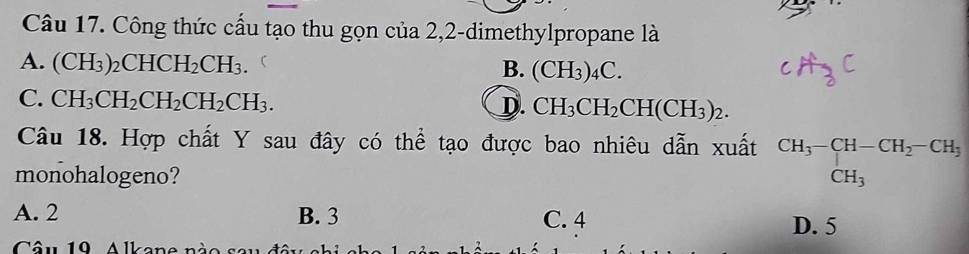 Công thức cấu tạo thu gọn của 2,2-dimethylpropane là
A. (CH_3)_2CHCH_2CH_3.  B. (CH_3)_4C. cH_30
C. CH_3CH_2CH_2CH_2CH_3.
D. CH_3CH_2CH(CH_3)_2. 
Câu 18. Hợp chất Y sau đây có thể tạo được bao nhiêu dẫn xuất beginarrayr CH_3-CH-CH_2-CH_3 CH_3endarray
monohalogeno?
A. 2 B. 3 D. 5
C. 4
Câu 19, Alkane nà