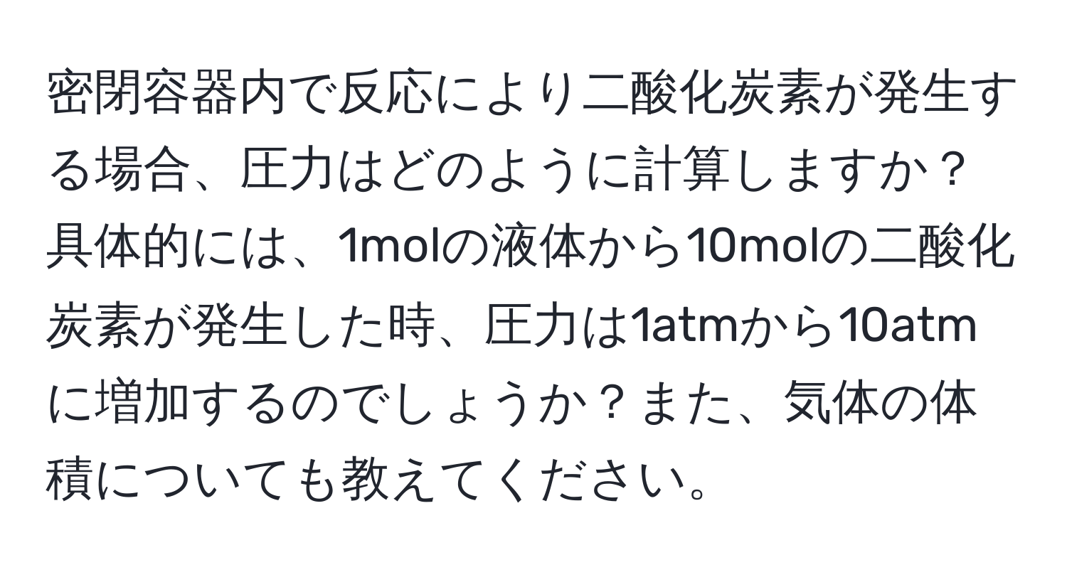 密閉容器内で反応により二酸化炭素が発生する場合、圧力はどのように計算しますか？具体的には、1molの液体から10molの二酸化炭素が発生した時、圧力は1atmから10atmに増加するのでしょうか？また、気体の体積についても教えてください。