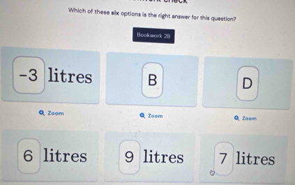 Which of these slx options is the right answer for this question?
Bookwork 2B
-3 litres B D
QZoom Zoom QZoom
6 litres 9 litres 7 litres