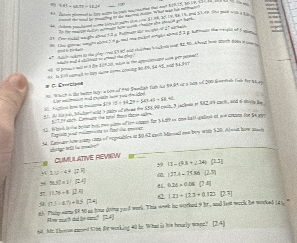 9.85+68.73+13.24 100
43. Jutus phamed to buy some bicycle accessaties that con $19.75, $6.19, $34.49, and $6.50. He en
tuted the total by snunding to the ncureg doller. What was his eurimate?
44. Adena purchased some bicycle parts that con $1.98, $5.19, $8.15, and $3.49. She paid with a 120 t in tht t
To the nearest dofler, estmate how much change she should get back.
45. One nickel weighs about 5.2 g. Estimate the weight of 27 nickels.
46. One quarter weighs about 5.6 g, and one nickel weighs about 5.2 g. Estimate the weight of 5 quate
47. Adalt rickers to the play cou $3.95 and childre's tickets cost $2.50. Ahout how much does it no f
and 6 mckels
aults and 4 children to smand the play?
48. If posters sell at 3 for $19.50, what is the appreximate cost per poster?
49. Is $10 enough to buy three items costing $0.89, $4.95, and $3.91?
C. Exercises
50 Which is the better buy: a box of 550 Swedish fish for $9.95 or a box of 200 Swedish fish for $4 c=
Use estimation and explain how you decided.
51. Explain how to estimate $19.75+$9.29+$43.49+$8.50.
52. At his job, Micharl sold 5 pairs of shoes for $58.99 each, 3 jackers at $82.49 each, and 6 shirts for
$27.39 each. Estimate the total from these sales.
.51. Which is the better buy, two pints of ice cream for $3.69 or one half-gallon of ice cream for $4.899
Explain your estimations to find the answer.
54. Estimate how many cans of vegetables at $0.62 each Manuel can buy with $20. About how much
change will he receive?
CUMULATIVE REVIEW
59.
55 3.72+4.9 [23] 13-(9.8+2.24) [2.3]
60.
56 56.92* 17 [2.4] 127.4-75.86 [2,3]
61. 0.26* 0.08[2.4]
57. 11.76+8[24]
62. 1.23+12.3/ 0.123
5 (7.5+6.7)+0.5 [24] [23]
63. Philip cars $8.50 an hour doing yard work. This week he worked 9 hr., and last week he worked 14 t
How much did he earn? [2.4]
64. Mr. Thomas earred $766 for working 40 hr. What is his hourly wage? [2.4]