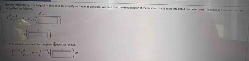 Before integrating, it is helpful in this case to simplify as much as possible. We note that the denominator of the function that is to be integrated can be factored. The resulting expression can then 
simplified as follows.
 (t^2-1)/t^4-1 =8 (t^2-1)/(t^2-1)(□ ) 
=8( 1/□  )
This allows us to rewrite the given integral as follows.
∈t _0^((1/sqrt(3))8frac t^2-1)t^4-1dt=∈t _0^((1/sqrt(3))8(frac 1)□ )dt