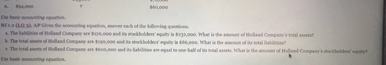 $94,000 ? $60,000
Use basic accounting equation.
BE1.2(1.0.3) AP Given the accounting equation, answer each of the following questions. 
a. The liabilities of Holland Company are $120,000 and its stockholders' equity is $232,000. What is the amount of Holland Company's total assets? 
b. The total assets of Holland Company are $190,000 and its stockholders' equity is $86,000. What is the amount of its total liabilities? 
e. The total assets of Holland Company are $600,000 and its liabilities are equal to one-half of its total assets. What is the amount of Holland Company's stockholders’ equity? 
Use basic accounting equation.