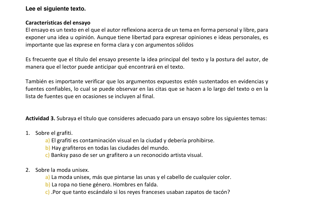 Lee el siguiente texto. 
Características del ensayo 
El ensayo es un texto en el que el autor reflexiona acerca de un tema en forma personal y libre, para 
exponer una idea u opinión. Aunque tiene libertad para expresar opiniones e ideas personales, es 
importante que las exprese en forma clara y con argumentos sólidos 
Es frecuente que el título del ensayo presente la idea principal del texto y la postura del autor, de 
manera que el lector puede anticipar qué encontrará en el texto. 
También es importante verificar que los argumentos expuestos estén sustentados en evidencias y 
fuentes confiables, lo cual se puede observar en las citas que se hacen a lo largo del texto o en la 
lista de fuentes que en ocasiones se incluyen al final. 
Actividad 3. Subraya el título que consideres adecuado para un ensayo sobre los siguientes temas: 
1. Sobre el grafiti. 
a) El grafiti es contaminación visual en la ciudad y debería prohibirse. 
b) Hay grafiteros en todas las ciudades del mundo. 
c) Banksy paso de ser un grafitero a un reconocido artista visual. 
2. Sobre la moda unisex. 
a) La moda unisex, más que pintarse las unas y el cabello de cualquier color. 
b) La ropa no tiene género. Hombres en falda. 
c) .Por que tanto escándalo si los reyes franceses usaban zapatos de tacón?