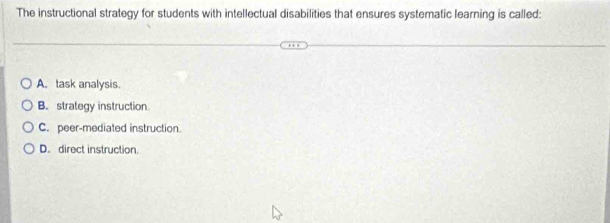 The instructional strategy for students with intellectual disabilities that ensures systematic learning is called:
A. task analysis.
B. strategy instruction
C. peer-mediated instruction.
D. direct instruction.