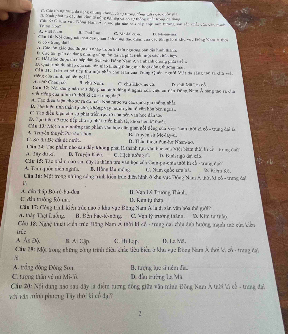 C. Các tín ngưỡng đa dạng nhưng không có sự tương đồng giữa các quốc gia.
D. Xuất phát từ đặc thù kinh tế nông nghiệp và có sự thống nhất trong đa dạng
Câu 9: Ở khu vực Đông Nam Á, quốc gia nào sau đây chịu ảnh hưởng sâu sắc nhất của văn minh
Trung Hoa?
A. Việt Nam. B. Thái Lan. C. Ma-lai-xi-a. D. Mi-an-ma.
Câu 10: Nội dung nào sau đây phản ánh đúng đặc điểm của các tôn giáo ở khu vực Đông Nam Á thời
ki cổ - trung đại?
A. Các tôn giáo đều được du nhập trước khi tín ngưỡng bản địa hình thành.
B. Các tôn giáo đa dạng nhưng cùng tồn tại và phát triển một cách hòa hợp.
C. Hồi giáo được du nhập đầu tiên vào Đông Nam Á và nhanh chóng phát triển.
D. Quá trình du nhập của các tôn giáo không thông qua hoạt động thương mại.
Câu 11: Trên cơ sở tiếp thu một phần chữ Hán của Trung Quốc, người Việt đã sáng tạo ra chữ viết
riêng của mình, có tên gọi là
A. chữ Chăm cổ. B. chữ Nôm. C. chữ Khơ-me cổ. D. chữ Mã Lai cổ.
Câu 12: Nội dung nào sau đây phản ánh đúng ý nghĩa của việc cư dân Đông Nam Á sáng tạo ra chữ
viết riêng của mình từ thời kì cổ - trung đại?
A. Tạo điều kiện cho sự ra đời của Nhà nước và các quốc gia thống nhất.
B. Thể hiện tinh thần tự chủ, không vay mượn yếu tổ văn hóa bên ngoài.
C. Tạo điều kiện cho sự phát triển rực rỡ của nền văn học dân tộc.
D. Tạo tiền đề trực tiếp cho sự phát triển kinh tế, khoa học kĩ thuật.
Câu 13: Một trong những tác phẩm văn học dân gian nổi tiếng của Việt Nam thời kì cổ - trung đại là
A. Truyền thuyết Pư-rắc Thon. B. Truyện sử Me-lay-u.
C. Sử thi Đẻ đất đẻ nước.  D. Thần thoại Pun-hơ Nhan-hơ.
Câu 14: Tác phẩm nào sau đây không phải là thành tựu văn học của Việt Nam thời kì cổ - trung đại?
A. Tây du kí. B. Truyện Kiều. C. Hịch tướng sĩ. D. Bình ngô đại cáo.
Câu 15: Tác phẩm nào sau đây là thành tựu văn học của Cam-pu-chia thời kì cổ - trung đại?
A. Tam quốc diễn nghĩa. B. Hồng lâu mộng. C. Nam quốc sơn hà. D. Riêm Kê.
Câu 16: Một trong những công trình kiến trúc điển hình ở khu vực Đông Nam Á thời kì cổ - trung đại
là
A. đền tháp Bô-rô-bu-đua. B. Vạn Lý Trường Thành,
C. đấu trường Rô-ma. D. Kim tự tháp.
Câu 17: Công trình kiến trúc nào ở khu vực Đông Nam Á là di sản văn hóa thế giới?
A. tháp Thạt Luồng. B. Đền Pác-tê-nông. C. Vạn lý trường thành. D. Kim tự tháp.
Câu 18: Nghệ thuật kiến trúc Đông Nam Á thời kì cổ - trung đại chịu ảnh hưởng mạnh mẽ của kiến
trúc
A. Ấn Độ. B. Ai Cập. C. Hi Lạp. D. La Mã.
Câu 19: Một trong những công trình điêu khắc tiêu biểu ở khu vực Đông Nam Á thời kì cổ - trung đại
là
A. trống đồng Đông Sơn. B. tượng lực sĩ ném đĩa.
C. tượng thần vệ nữ Mi-lô. D. đấu trường La Mã.
Câu 20: Nội dung nào sau đây là điểm tương đồng giữa văn minh Đông Nam Á thời kì cổ - trung đại
với văn minh phương Tây thời kì cổ đại?
2