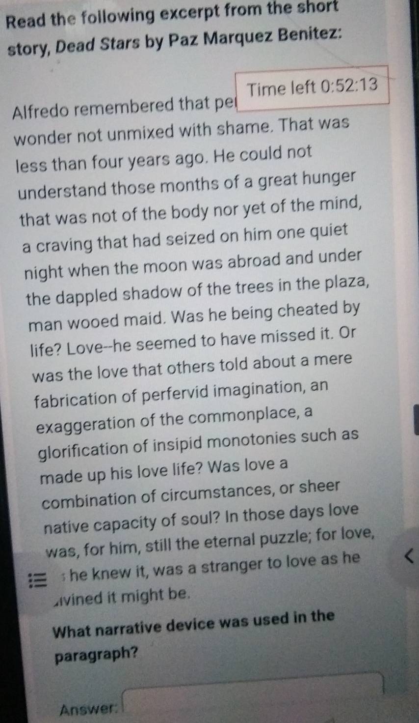 Read the following excerpt from the short 
story, Dead Stars by Paz Marquez Benitez: 
Time left 0:52:13
Alfredo remembered that per 
wonder not unmixed with shame. That was 
less than four years ago. He could not 
understand those months of a great hunger 
that was not of the body nor yet of the mind, 
a craving that had seized on him one quiet 
night when the moon was abroad and under 
the dappled shadow of the trees in the plaza, 
man wooed maid. Was he being cheated by 
life? Love--he seemed to have missed it. Or 
was the love that others told about a mere 
fabrication of perfervid imagination, an 
exaggeration of the commonplace, a 
glorification of insipid monotonies such as 
made up his love life? Was love a 
combination of circumstances, or sheer 
native capacity of soul? In those days love 
was, for him, still the eternal puzzle; for love, 
; he knew it, was a stranger to love as he 
divined it might be. 
What narrative device was used in the 
paragraph? 
Answer: