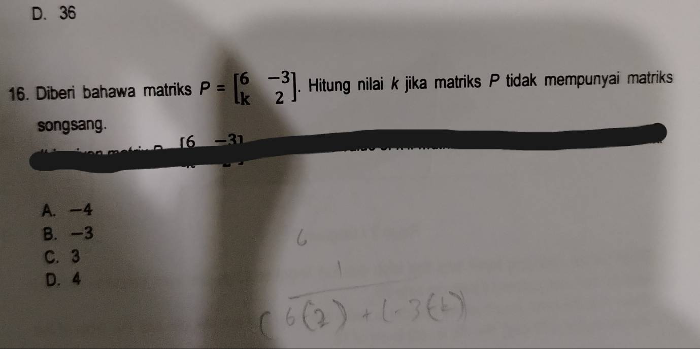 D. 36
16. Diberi bahawa matriks P=beginbmatrix 6&-3 k&2endbmatrix. Hitung nilai k jika matriks P tidak mempunyai matriks
song sang .
16 −31
A. -4
B. -3
C. 3
D. 4