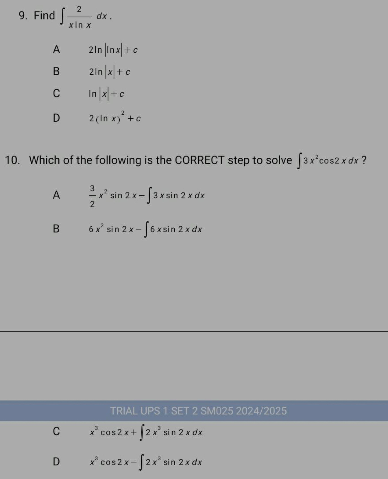 Find ∈t  2/xln x dx.
A 2ln |ln x|+c
B 2ln |x|+c
C ln |x|+c
D 2(ln x)^2+c
10. Which of the following is the CORRECT step to solve ∈t 3x^2cos 2xdx ?
A  3/2 x^2sin 2x-∈t 3xsin 2xdx
B 6x^2sin 2x-∈t 6xsin 2xdx
TRIAL UPS 1 SET 2 SM025 2024/2025
C x^3cos 2x+∈t 2x^3sin 2xdx
D x^3cos 2x-∈t 2x^3sin 2xdx