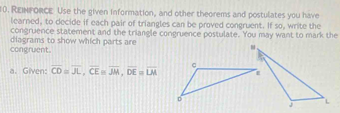 REINFORCE Use the given information, and other theorems and postulates you have 
learned, to decide if each pair of triangles can be proved congruent. If so, write the 
congruence statement and the triangle congruence postulate. You may want to mark the 
diagrams to show which parts are 
congruent. 
a. Given: overline CD≌ overline JL, overline CE≌ overline JM, overline DE≌ overline LM