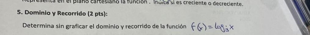 presenta en el plano cartesiano la función . Indica si es creciente o decreciente. 
5. Dominio y Recorrido (2 pts): 
Determina sin graficar el dominio y recorrido de la función