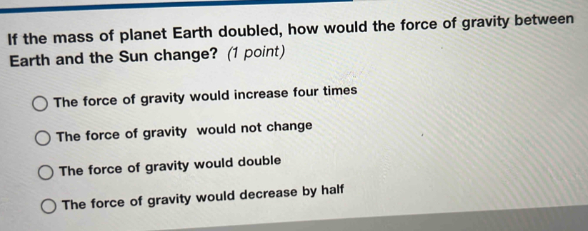 If the mass of planet Earth doubled, how would the force of gravity between
Earth and the Sun change? (1 point)
The force of gravity would increase four times
The force of gravity would not change
The force of gravity would double
The force of gravity would decrease by half