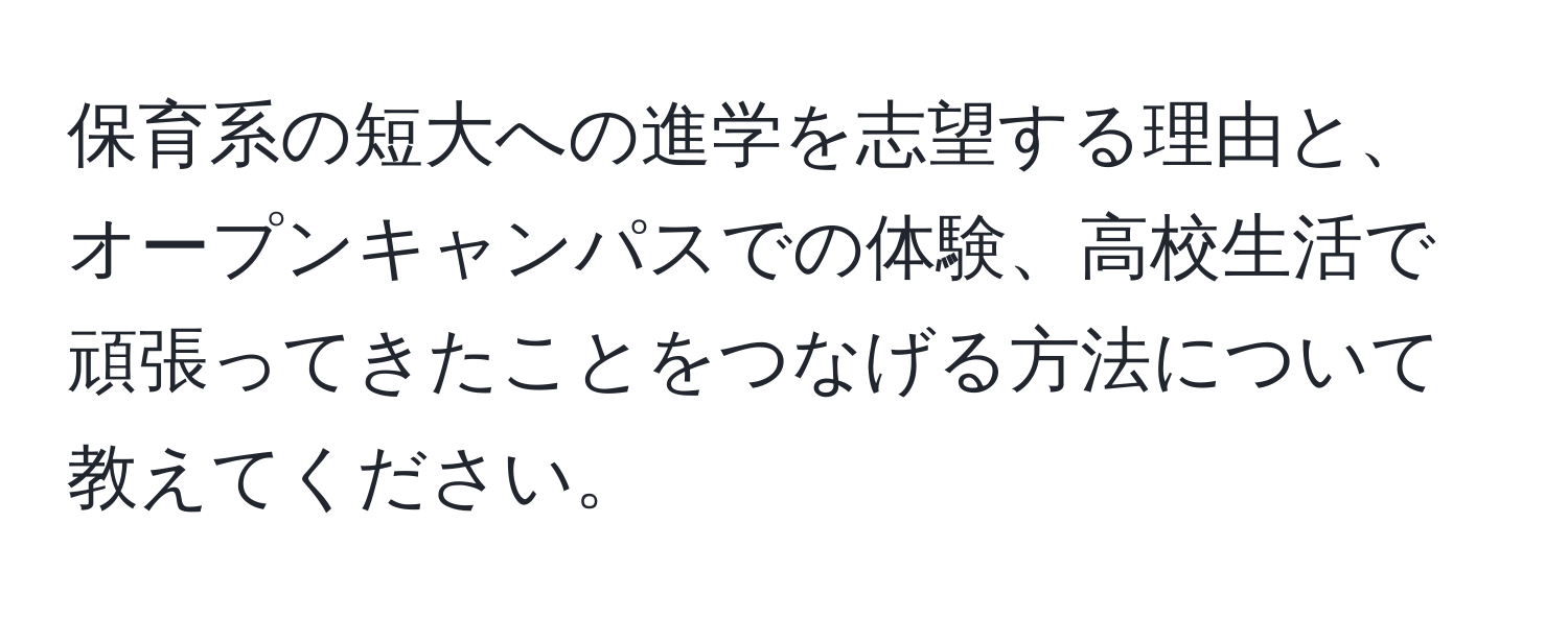 保育系の短大への進学を志望する理由と、オープンキャンパスでの体験、高校生活で頑張ってきたことをつなげる方法について教えてください。