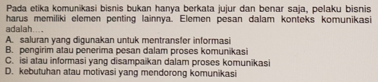 Pada etika komunikasi bisnis bukan hanya berkata jujur dan benar saja, pelaku bisnis
harus memiliki elemen penting lainnya. Elemen pesan dalam konteks komunikasi
adalah....
A. saluran yang digunakan untuk mentransfer informasi
B. pengirim atau penerima pesan dalam proses komunikasi
C. isi atau informasi yang disampaikan dalam proses komunikasi
D. kebutuhan atau motivasi yang mendorong komunikasi