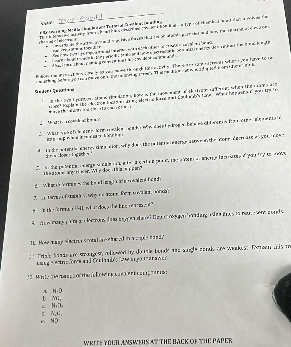 NAME: 
_ 
This interactive activity from ChemThink describes covalent bonding—a type of chemical bond that involves the 
PBS Learning Media Simulation: Tutorial Covalent Bonding 
Investigate the attractive and repulsive forces that act on atomic particles and how the sharing of electrons 
sharing of electrons. 
can keep atoms together. 
See how two hydrogen atoms interact with each other to create a covalent bond. 
Learn about trends in the periodic table and how electrostatic potential energy determines the bond length. 
Also, learn about naming conventions for covalent compounds. 
Follow the instructions closely as you move through this activity! There are some screens where you have to do 
something before you can move onto the following screen. This media asset was adapted from ChemThink. 
Student Questions 
1. In the two hydrogen atoms simulation, how is the movement of electrons different when the atoms are 
close? Explain the electron location using electric force and Coulomb's Law. What happens if you try to 
move the atoms too close to each other? 
2. What is a covalent bond? 
3. What type of elements form covalent bonds? Why does hydrogen behave differently from other elements in 
its group when it comes to bonding? 
4. In the potential energy simulation, why does the potential energy between the atoms decrease as you move 
them closer together? 
5. In the potential energy simulation, after a certain point, the potential energy increases if you try to move 
the atoms any closer. Why does this happen? 
6. What determines the bond length of a covalent bond? 
7. In terms of stability, why do atoms form covalent bonds? 
8. In the formula H-H, what does the line represent? 
9. How many pairs of electrons does oxygen share? Depict oxygen bonding using lines to represent bonds. 
10. How many electrons total are shared in a triple bond? 
11. Triple bonds are strongest, followed by double bonds and single bonds are weakest. Explain this tr 
using electric force and Coulomb’s Law in your answer. 
12. Write the names of the following covalent compounds: 
a. N_2O
b. NO_2
C. N_2O_4
d. N_2O_3
e. NO 
WRITE YOUR ANSWERS AT THE BACK OF THE PAPER