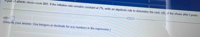 A pair of athletic shoes costs $85. If the inflation rate remains constant at 7%, write an algebraic rule to determine the cost, c(t), of the shoes after t years
c(t)=□
(Simplify your answer. Use integers or decimals for any numbers in the expression.)