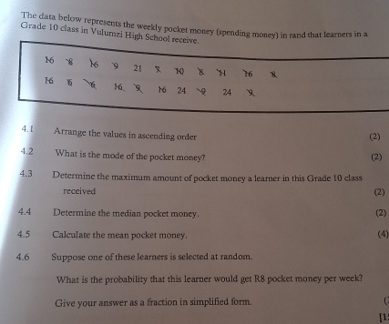 The data below represents the weekly pocket money (spending money) in rand that learners in a 
Grade 10 class in Vulumzi High Sch 
4.1 Arrange the values in ascending order 
(2) 
4.2 What is the mode of the pocket money? (2) 
4.3 Determine the maximum amount of pocket money a learner in this Grade 10 class 
received (2) 
4.4 Determine the median pocket money. (2) 
4.5 Calculate the mean pocket money. 
(4) 
4.6 
Suppose one of these learners is selected at random. 
What is the probability that this learner would get R8 pocket money per week? 
Give your answer as a fraction in simplified form. 
[1