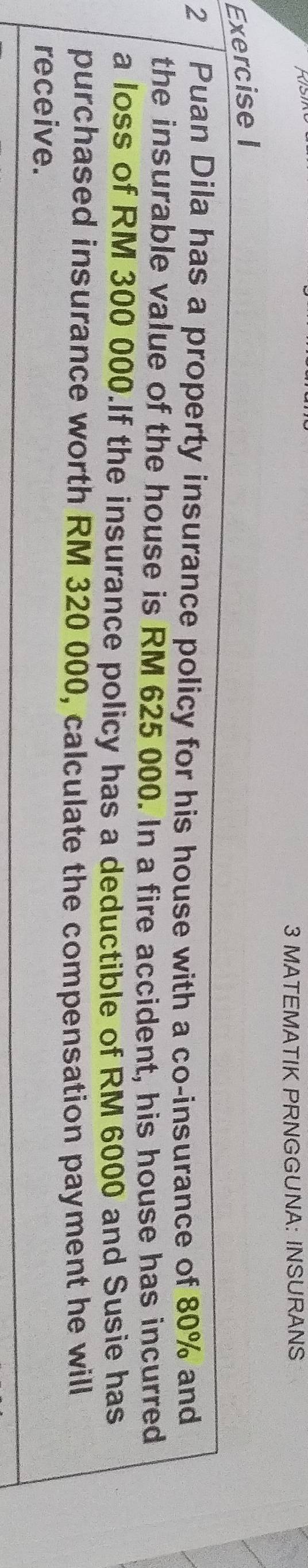 MATEMATIK PRNGGUNA: INSURANS 
Exercise I 
2 Puan Dila has a property insurance policy for his house with a co-insurance of 80% and 
the insurable value of the house is RM 625 000. In a fire accident, his house has incurred 
a loss of RM 300 000.If the insurance policy has a deductible of RM 6000 and Susie has 
purchased insurance worth RM 320 000, calculate the compensation payment he will 
receive.