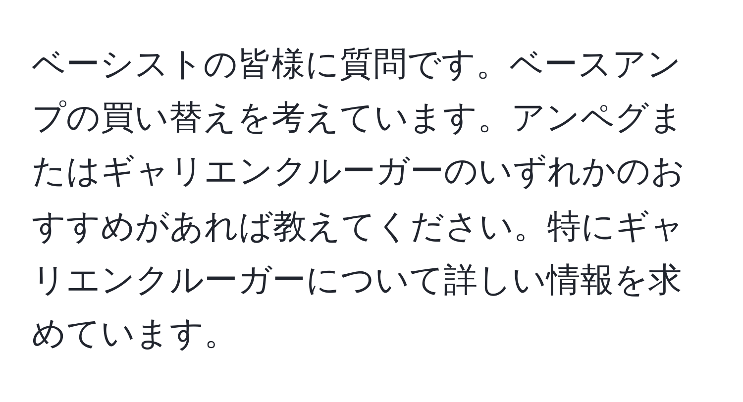 ベーシストの皆様に質問です。ベースアンプの買い替えを考えています。アンペグまたはギャリエンクルーガーのいずれかのおすすめがあれば教えてください。特にギャリエンクルーガーについて詳しい情報を求めています。