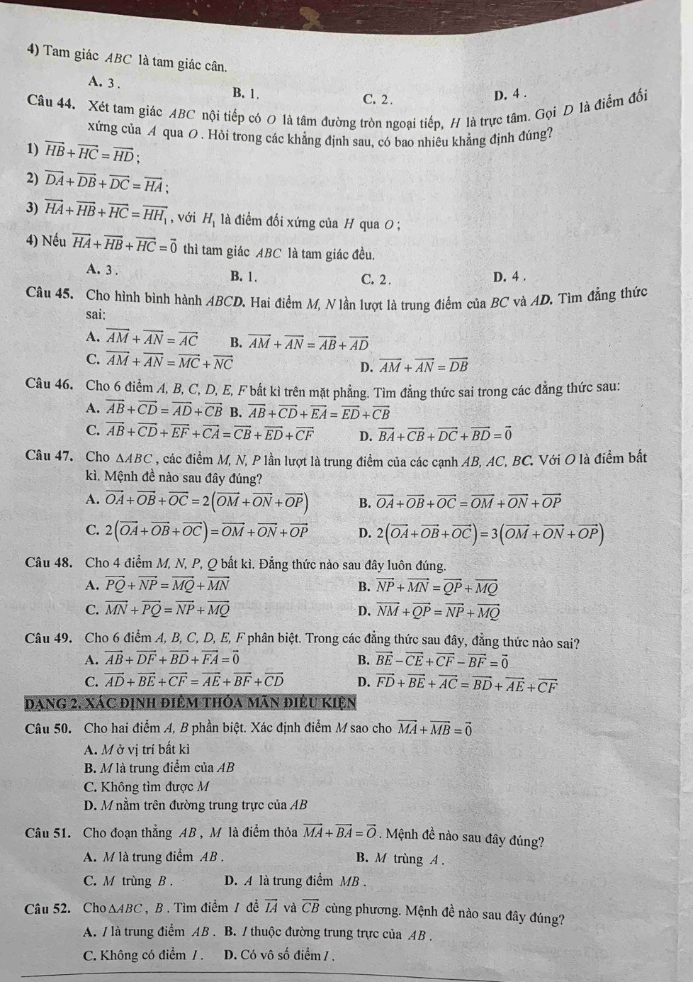 Tam giác ABC là tam giác cân.
A. 3 . B. 1.
C. 2 .
D. 4 .
Câu 44. Xét tam giác ABC nội tiếp có O là tâm đường tròn ngoại tiếp, H là trực tâm. Gọi D là điểm đối
xứng của A qua O . Hỏi trong các khẳng định sau, có bao nhiêu khẳng định đúng?
1) vector HB+vector HC=vector HD;
2) vector DA+vector DB+vector DC=vector HA;
3) vector HA+vector HB+vector HC=vector HH_1 , với H_1 là điểm đối xứng của H qua 0 ;
4) Nếu vector HA+vector HB+vector HC=vector 0 thì tam giác ABC là tam giác đều.
A. 3 . B. 1.
C. 2. D. 4 .
Câu 45. Cho hình bình hành ABCD. Hai điểm M, N lần lượt là trung điểm của BC và AD. Tìm đẳng thức
sai:
A. vector AM+vector AN=vector AC B. vector AM+vector AN=vector AB+vector AD
C. vector AM+vector AN=vector MC+vector NC
D. vector AM+vector AN=vector DB
Câu 46. Cho 6 điểm A, B, C, D, E, F bất kì trên mặt phẳng. Tìm đẳng thức sai trong các đẳng thức sau:
A. vector AB+vector CD=vector AD+vector CB B. vector AB+vector CD+vector EA=vector ED+vector CB
C. vector AB+vector CD+vector EF+vector CA=vector CB+vector ED+vector CF D. vector BA+vector CB+vector DC+vector BD=vector 0
Câu 47. Cho △ ABC , các điểm M, N, P lần lượt là trung điểm của các cạnh AB, AC, BC. Với O là điểm bất
kì. Mệnh đề nào sau đây đúng?
A. vector OA+vector OB+vector OC=2(vector OM+vector ON+vector OP) B. vector OA+vector OB+vector OC=vector OM+vector ON+vector OP
C. 2(vector OA+vector OB+vector OC)=vector OM+vector ON+vector OP D. 2(vector OA+vector OB+vector OC)=3(vector OM+vector ON+vector OP)
Câu 48. Cho 4 điểm M, N, P, Q bất kì. Đẳng thức nào sau đây luôn đúng.
A. vector PQ+vector NP=vector MQ+vector MN B. vector NP+vector MN=vector QP+vector MQ
C. vector MN+vector PQ=vector NP+vector MQ D. vector NM+vector QP=vector NP+vector MQ
Câu 49. Cho 6 điểm A, B, C, D, E, F phân biệt. Trong các đẳng thức sau đây, đẳng thức nào sai?
A. vector AB+vector DF+vector BD+vector FA=vector 0 B. vector BE-vector CE+vector CF-vector BF=vector 0
C. vector AD+vector BE+vector CF=vector AE+vector BF+vector CD D. vector FD+vector BE+vector AC=vector BD+vector AE+vector CF
dạng 2. Xác định điêm thỏa mán điều kiện
Câu 50. Cho hai điểm A, B phần biệt. Xác định điểm M sao cho vector MA+vector MB=vector 0
A. M ở vị trí bất kì
B. M là trung điểm của AB
C. Không tìm được M
D. M nằm trên đường trung trực của AB
Câu 51. Cho đoạn thẳng AB , M là điểm thỏa vector MA+vector BA=vector O Mệnh đề nào sau đây đúng?
A. M là trung điểm AB . B. M trùng A .
C. M trùng B . D. A là trung điểm MB .
Câu 52. Cho △ ABC , B . Tìm điểm / đề vector IA và vector CB cùng phương. Mệnh đề nào sau đây đúng?
A. / là trung điểm AB . B. / thuộc đường trung trực của AB .
C. Không có điểm / . D. Có vô số điểm / .