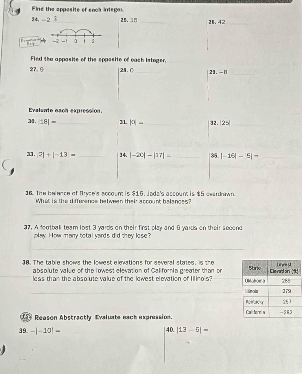 Find the opposite of each integer.
24, -2 2 25. 15 _26. 42 _ 
Homework 
Help 
Find the opposite of the opposite of each integer.
27. 9 _ 28. 0 _ 
29. -8 _ 
Evaluate each expression. 
30. |18|= _31. |0|= _32. |25| _ 
33. |2|+|-13|= _34. |-20|-|17|= _35. |-16|-|5|= _ 
36. The balance of Bryce's account is $16. Jada's account is $5 overdrawn. 
What is the difference between their account balances? 
_ 
37. A football team lost 3 yards on their first play and 6 yards on their second 
play. How many total yards did they lose? 
_ 
_ 
_ 
_ 
_ 
38. The table shows the lowest elevations for several states. Is the 
absolute value of the lowest elevation of California greater than or ) 
less than the absolute value of the lowest elevation of Illinois? 
CCSS Reason Abstractly Evaluate each expression. 
39. -|-10|= 40. |13-6|=