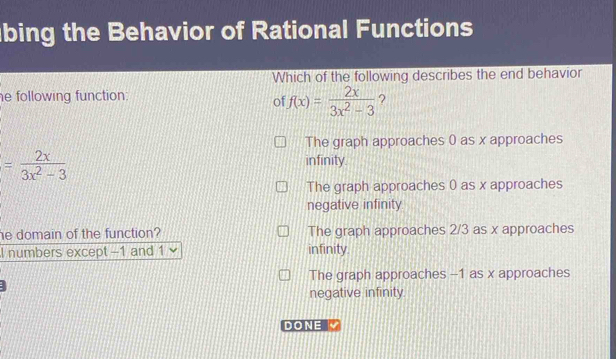 bing the Behavior of Rational Functions
Which of the following describes the end behavior
e following function: ?
of f(x)= 2x/3x^2-3 
The graph approaches 0 as x approaches
= 2x/3x^2-3  infinity.
The graph approaches 0 as x approaches
negative infinity
he domain of the function? The graph approaches 2/3 as x approaches
I numbers except -1 and 1 infinity.
The graph approaches -1 as x approaches
negative infinity
DONE