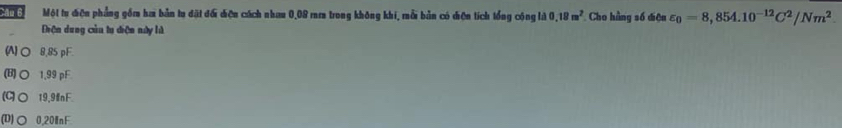 Một tu điện phẳng gồm hai bản tu đặt đối diện cách nhau 0,08 rm trong không khi, mỗi bản có điện tích tổng cộng là 0.18m^2 Cho hằng số điệu varepsilon _0=8,854.10^(-12)C^2/Nm^2. 
Thện dung củu tu diện này là
(N)○ 8,85 pF.
(B)○ 1,99 pF
(G○ 19,9nF
(D)○ 0,20 Ⅲ nF