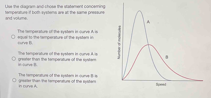 Use the diagram and chose the statement concerning
temperature if both systems are at the same pressure
and volume.
The temperature of the system in curve A is
equal to the temperature of the system in
curve B.
The temperature of the system in curve A is
greater than the temperature of the system
in curve B.
The temperature of the system in curve B is
greater than the temperature of the system
in curve A.