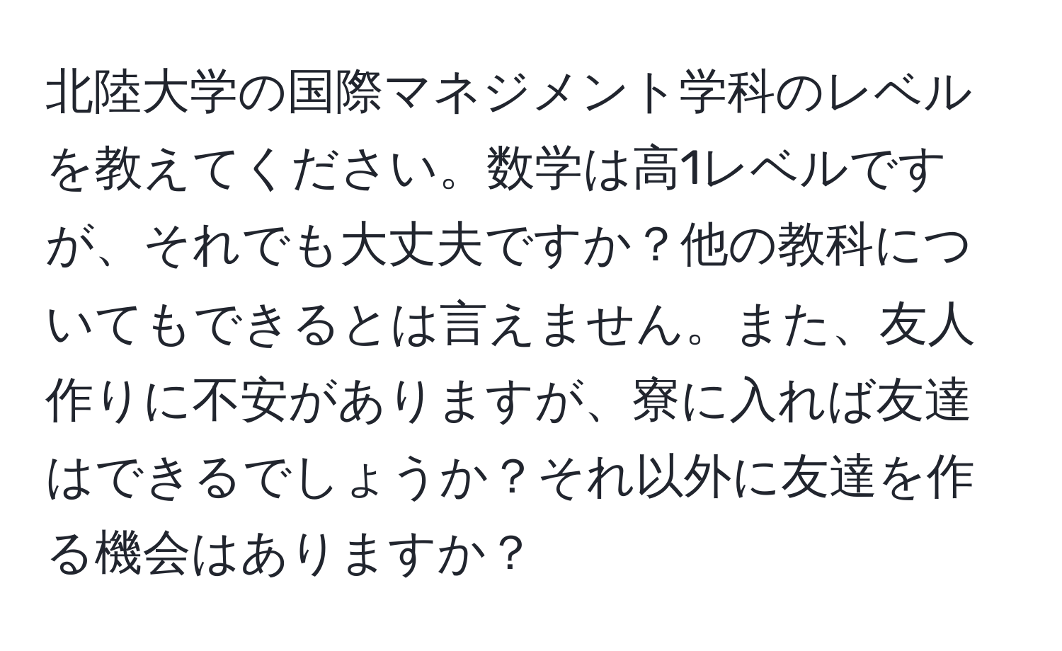 北陸大学の国際マネジメント学科のレベルを教えてください。数学は高1レベルですが、それでも大丈夫ですか？他の教科についてもできるとは言えません。また、友人作りに不安がありますが、寮に入れば友達はできるでしょうか？それ以外に友達を作る機会はありますか？