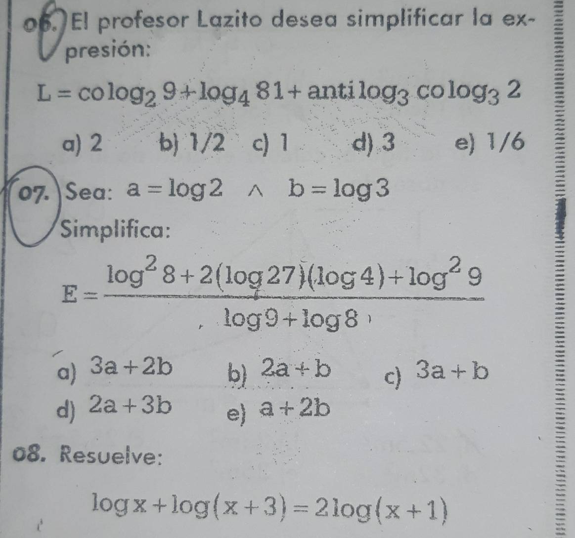 El profesor Lazito desea simplificar la ex-
presión:
L=cos _29+log _481+antilog _3colog _32
a) 2 b) 1/2 c) 1 d) 3 e) 1/6
07. Sea: a=log 2wedge b=log 3
Simplifica:
E= (log^28+2(log 27)(log 4)+log^29)/,log 9+log 8^, 
a) 3a+2b 2a+b 3a+b
b)
c)
d) 2a+3b a+2b
e)
08. Resuelve:
log x+log (x+3)=2log (x+1)