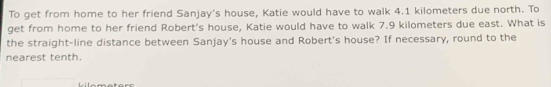 To get from home to her friend Sanjay's house, Katie would have to walk 4.1 kilometers due north. To 
get from home to her friend Robert's house, Katie would have to walk 7.9 kilometers due east. What is 
the straight-line distance between Sanjay's house and Robert's house? If necessary, round to the 
nearest tenth.