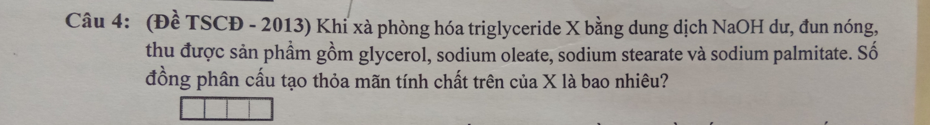 (Đề TSCĐ - 2013) Khi xà phòng hóa triglyceride X bằng dung dịch NaOH dư, đun nóng, 
thu được sản phẩm gồm glycerol, sodium oleate, sodium stearate và sodium palmitate. Số 
đồng phân cấu tạo thỏa mãn tính chất trên của X là bao nhiêu?