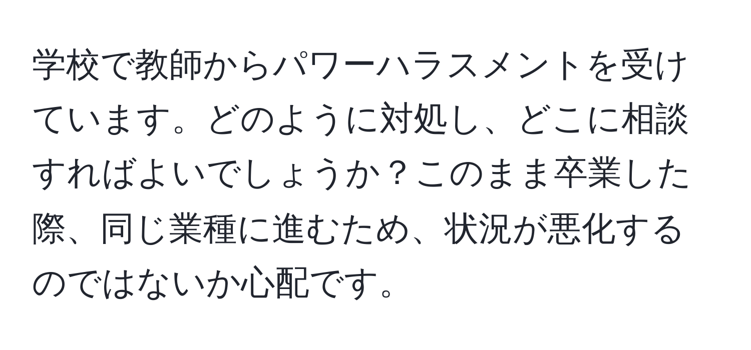 学校で教師からパワーハラスメントを受けています。どのように対処し、どこに相談すればよいでしょうか？このまま卒業した際、同じ業種に進むため、状況が悪化するのではないか心配です。