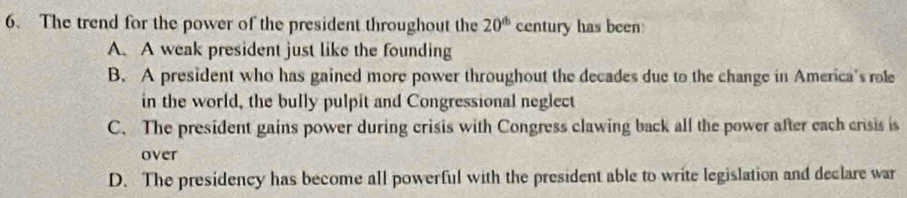 The trend for the power of the president throughout the 20^(th) century has been:
A. A weak president just like the founding
B. A president who has gained more power throughout the decades due to the change in America's role
in the world, the bully pulpit and Congressional neglect
C. The president gains power during crisis with Congress clawing back all the power after each crisis is
over
D. The presidency has become all powerful with the president able to write legislation and declare war