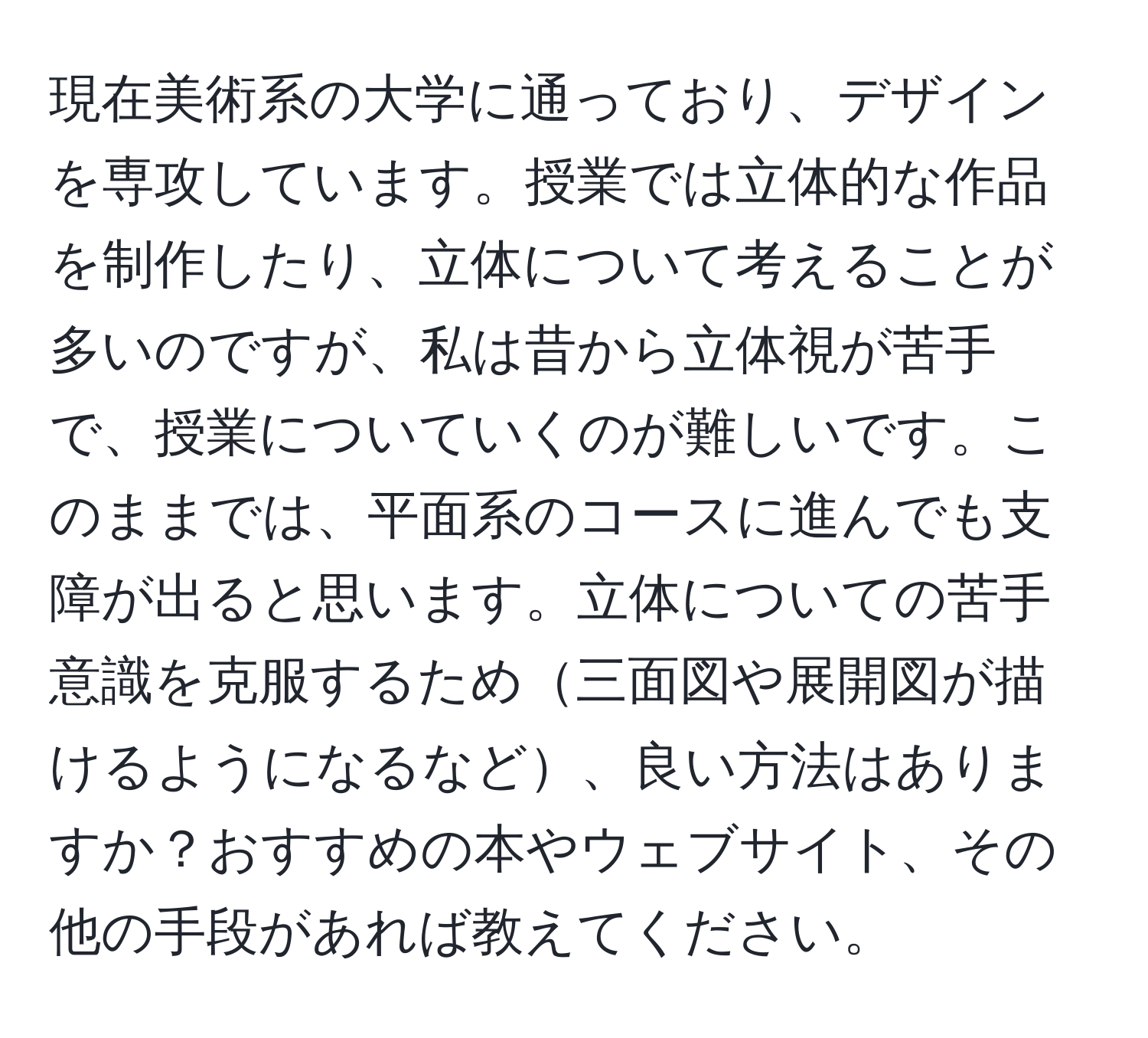 現在美術系の大学に通っており、デザインを専攻しています。授業では立体的な作品を制作したり、立体について考えることが多いのですが、私は昔から立体視が苦手で、授業についていくのが難しいです。このままでは、平面系のコースに進んでも支障が出ると思います。立体についての苦手意識を克服するため三面図や展開図が描けるようになるなど、良い方法はありますか？おすすめの本やウェブサイト、その他の手段があれば教えてください。