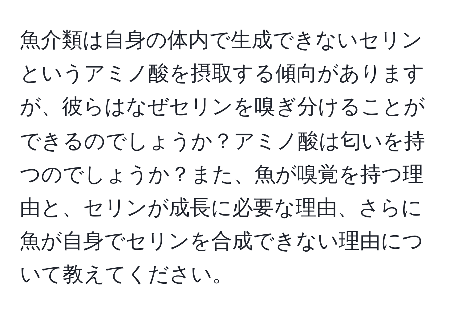 魚介類は自身の体内で生成できないセリンというアミノ酸を摂取する傾向がありますが、彼らはなぜセリンを嗅ぎ分けることができるのでしょうか？アミノ酸は匂いを持つのでしょうか？また、魚が嗅覚を持つ理由と、セリンが成長に必要な理由、さらに魚が自身でセリンを合成できない理由について教えてください。