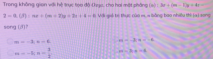 Trong không gian với hệ trục tọa độ Oxyz, cho hai mặt phẳng (α) : 3x+(m-1)y+4z-
2=0,(beta ):nx+(m+2)y+2z+4=0. Với giá trị thực của m, n bằng bao nhiêu thì (α) song
song (β)?
m=-3; n=6.
m=-3; n=-6.
m=-5; n= 3/2 .
m=3; n=6.