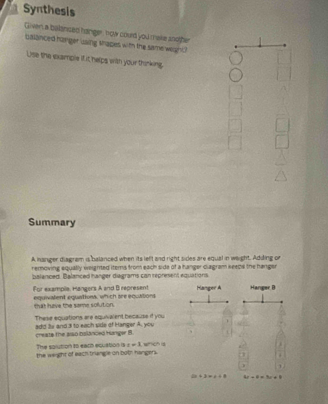 Synthesis 
Given a balanced hanger, how could you make another 
balanced hanger using shapes with the same weight? 
Use the example iL it helps with your thinking. 
Summary 
A hanger diagram is balanced when its left and right sides are equal in weight. Adding or 
removing equally weighted items from each side of a hanger diagram keeps the hanger 
balanced. Balanced hanger diagrams can represent equations 
For example. Hangers A and B represent Hanger A Hanger B 
equivalent equations, which are equations 
that have the same solution. 
These equations are equivalent because if you 
] 
add 2s and 3 to each side of Hanger A, you 
create the also balanded Hanger B. 、 
The splution to each equation is z=3 which is 
the weight of each triangle on both hangers. 
3 
J
2x+3=x+8 4x-0=9x+9